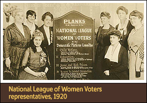 8 White women, seated and standing around a 5 foot tall board with text on it. <a href='carousel21.html'>1. National League of Women Voters, 1920</a><h4>“Infancy and Maternity Care” and public health education are part of the planks presented by the National League of Women Voters during the 1920 Democratic Convention</h4><h5>Courtesy Collection of the Oakland Museum of California</h5>
<p>Right after American women received the vote in 1920, women’s rights advocates briefly succeeded in winning government support for expanded public health nursing with the Sheppard-Towner Act (1921–29), the first federal program to assist babies and expectant mothers.</p>